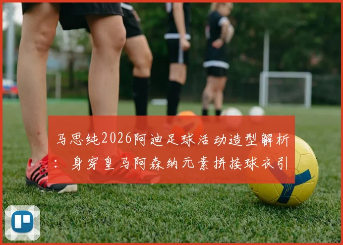 马思纯2026阿迪足球活动造型解析：身穿皇马阿森纳元素拼接球衣引热议，明星跨界运动时尚成焦点