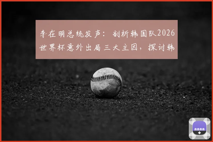 李在明总统发声:剖析韩国队2026世界杯意外出局三大主因,探讨韩国足球未来改革路径