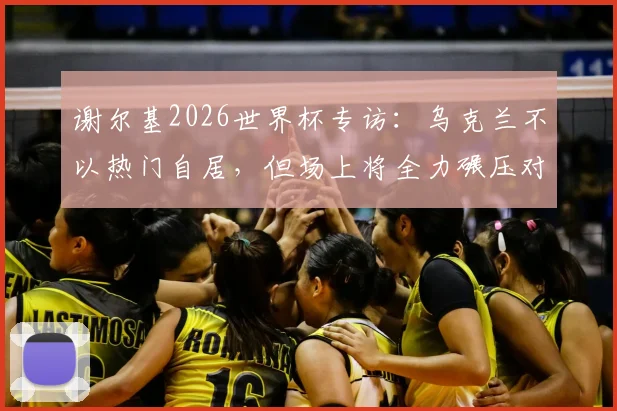 谢尔基2026世界杯专访：乌克兰不以热门自居，但场上将全力碾压对手