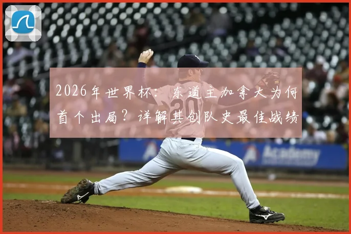 2026年世界杯：东道主加拿大为何首个出局？详解其创队史最佳战绩的历程与启示