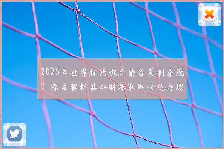 2026年世界杯西班牙能否复制夺冠?深度解析其加时赛取胜传统与战术