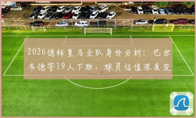 2026德转皇马全队身价分析:巴尔韦德等19人下跌,球员估值深度变化解读