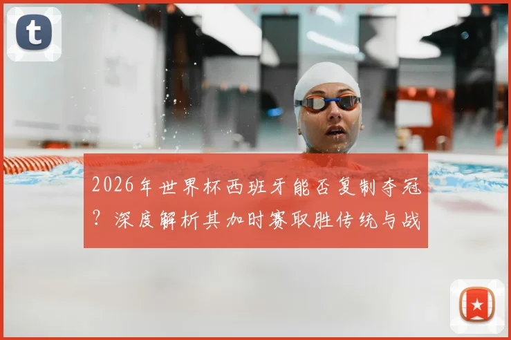 2026年世界杯西班牙能否复制夺冠？深度解析其加时赛取胜传统与战术