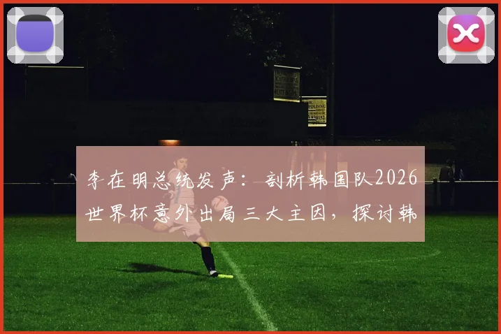 李在明总统发声：剖析韩国队2026世界杯意外出局三大主因，探讨韩国足球未来改革路径