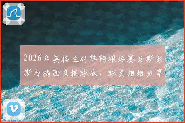 2026年英格兰对阵阿根廷赛后斯彭斯与梅西交换球衣，球员姐姐分享背后细节与完整视频实录