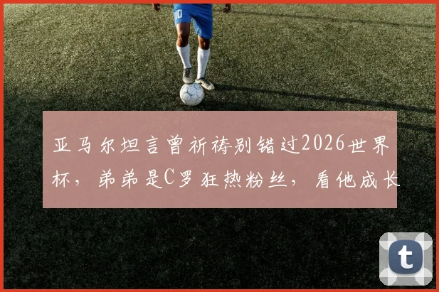 亚马尔坦言曾祈祷别错过2026世界杯,弟弟是C罗狂热粉丝,看他成长与家庭影响