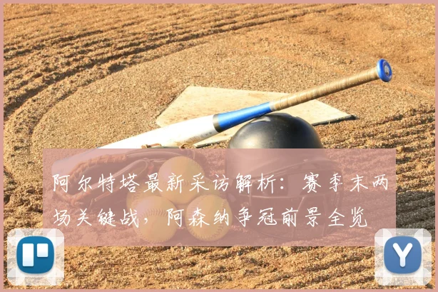 阿尔特塔最新采访解析：赛季末两场关键战，阿森纳争冠前景全览