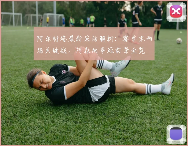 阿尔特塔最新采访解析:赛季末两场关键战,阿森纳争冠前景全览