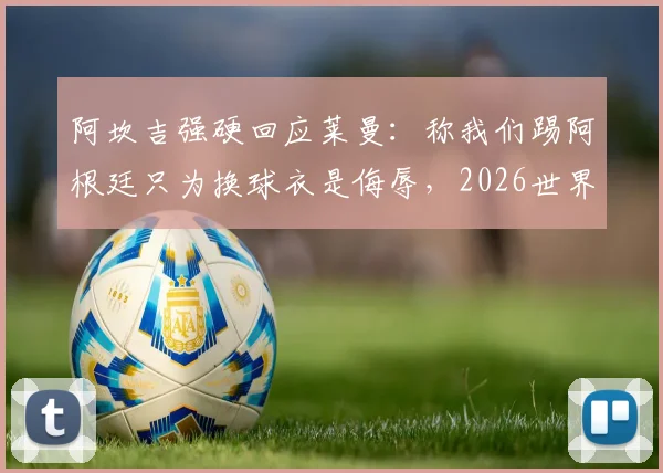 阿坎吉强硬回应莱曼：称我们踢阿根廷只为换球衣是侮辱，2026世界杯言论引发风波
