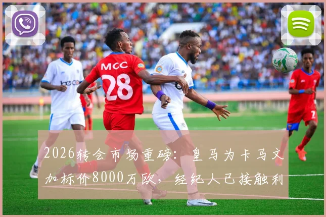 2026转会市场重磅：皇马为卡马文加标价8000万欧，经纪人已接触利物浦与阿森纳