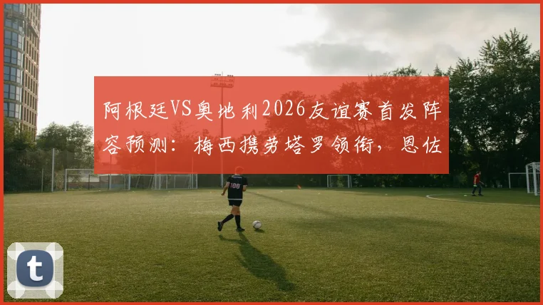 阿根廷VS奥地利2026友谊赛首发阵容预测:梅西携劳塔罗领衔,恩佐坐镇中场看点解析