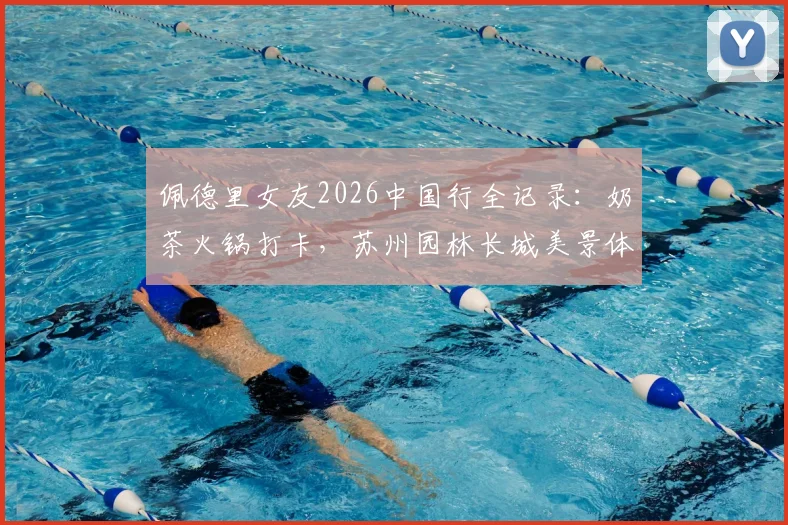 佩德里女友2026中国行全记录：奶茶火锅打卡，苏州园林长城美景体验分享