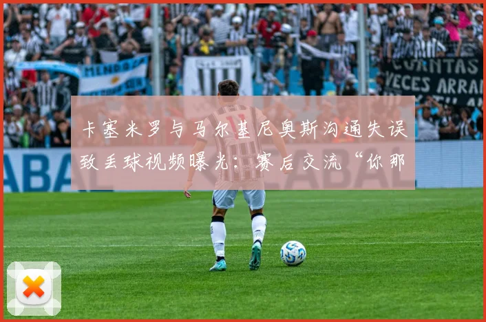 卡塞米罗与马尔基尼奥斯沟通失误致丢球视频曝光：赛后交流“你那脚传我？”引热议，深度复盘巴西队防守问题