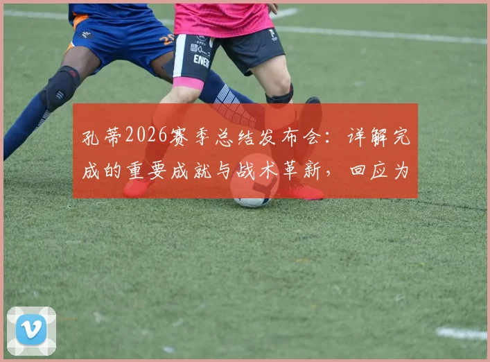 孔蒂2026赛季总结发布会:详解完成的重要成就与战术革新,回应为何球队表现被外界低估