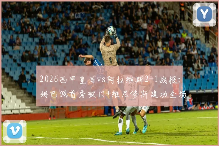2026西甲皇马vs阿拉维斯2-1战报：姆巴佩首秀破门+维尼修斯建功全场集锦与深度复盘
