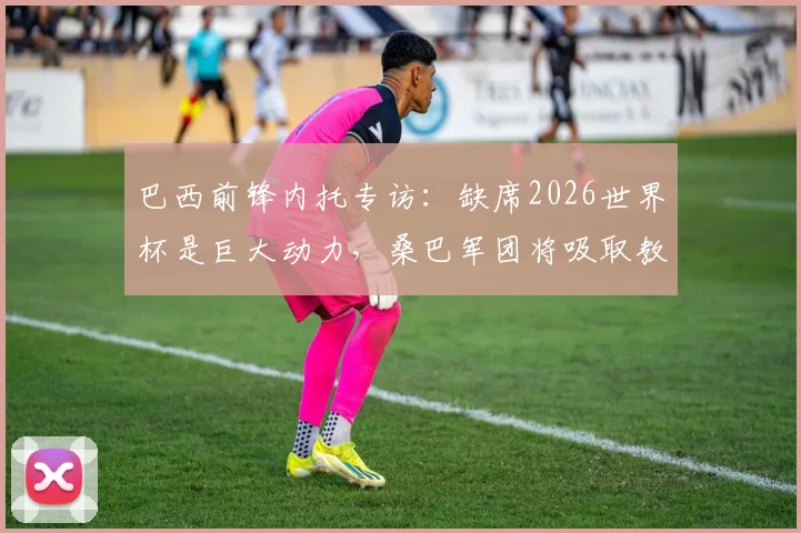巴西前锋内托专访：缺席2026世界杯是巨大动力，桑巴军团将吸取教训剑指美洲杯与世界杯冠军