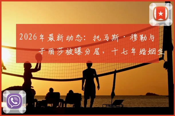 2026年最新动态:托马斯·穆勒与妻子丽莎被曝分居,十七年婚姻生活回顾与现状解析