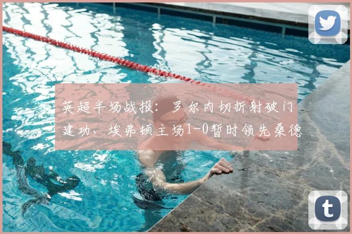 英超半场战报:罗尔内切折射破门建功,埃弗顿主场1-0暂时领先桑德兰,附全场集锦与进球动图