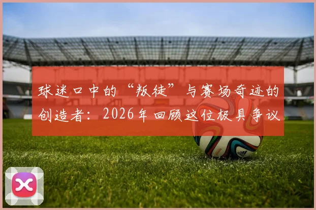 球迷口中的“叛徒”与赛场奇迹的创造者:2026年回顾这位极具争议的体育传奇人物是谁