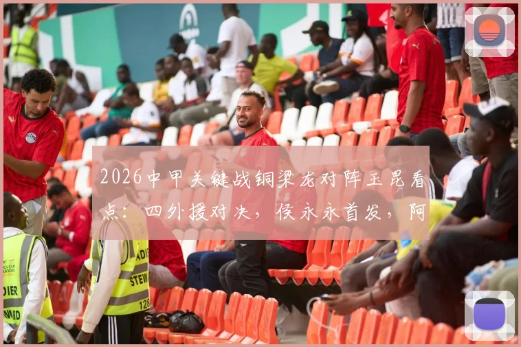 2026中甲关键战铜梁龙对阵玉昆看点:四外援对决,侯永永首发,阿马杜向余望替补解析
