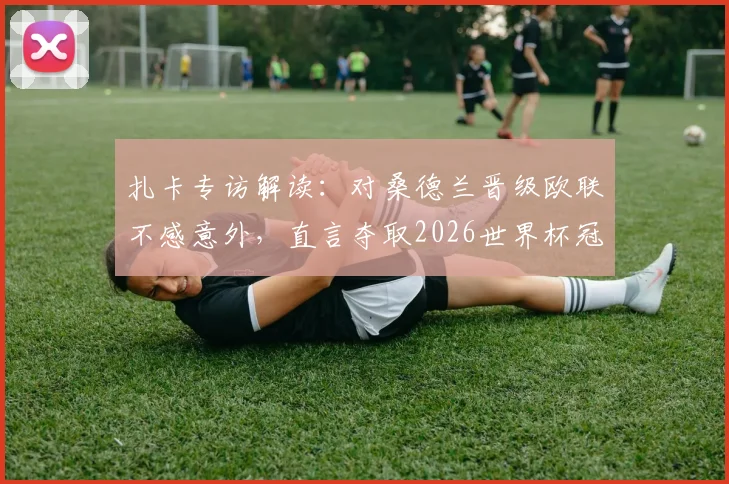 扎卡专访解读：对桑德兰晋级欧联不感意外，直言夺取2026世界杯冠军仍是终极目标