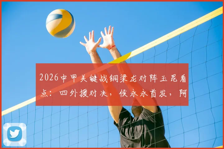 2026中甲关键战铜梁龙对阵玉昆看点：四外援对决，侯永永首发，阿马杜向余望替补解析