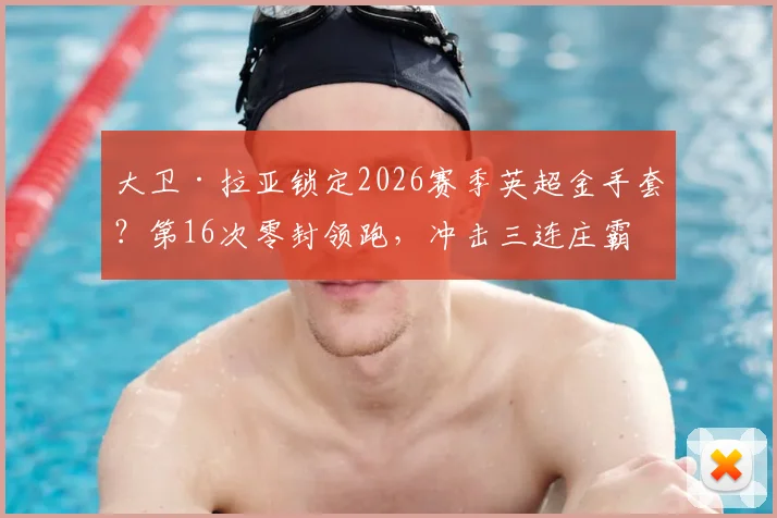 大卫·拉亚锁定2026赛季英超金手套?第16次零封领跑,冲击三连庄霸业全解析