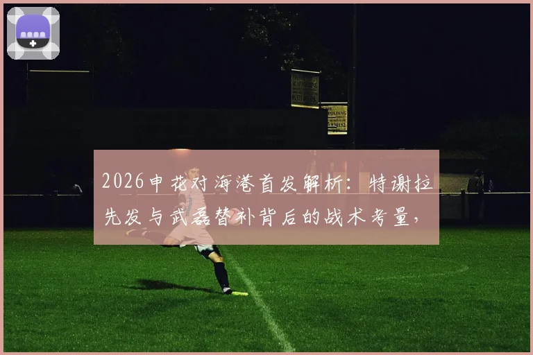 2026申花对海港首发解析:特谢拉先发与武磊替补背后的战术考量,4外援对决成比赛关键