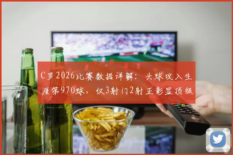 C罗2026比赛数据详解:头球攻入生涯第970球,仅3射门2射正彰显顶级效率