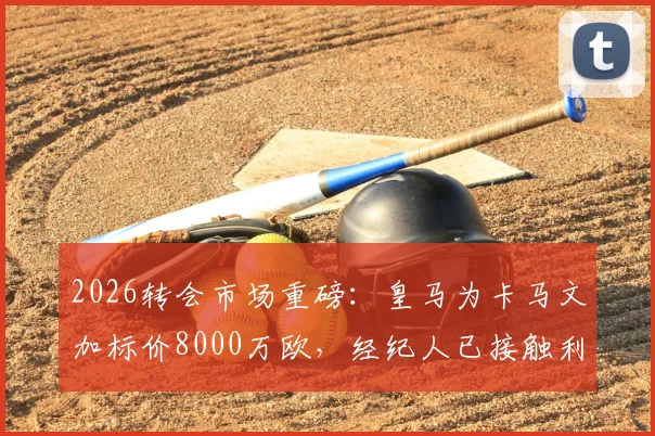 2026转会市场重磅:皇马为卡马文加标价8000万欧,经纪人已接触利物浦与阿森纳