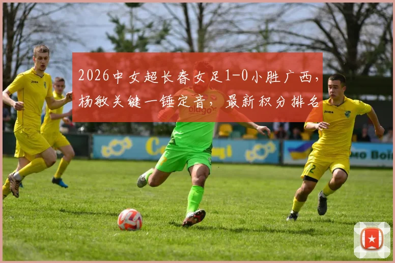 2026中女超长春女足1-0小胜广西,杨敏关键一锤定音,最新积分排名与比赛战报速览