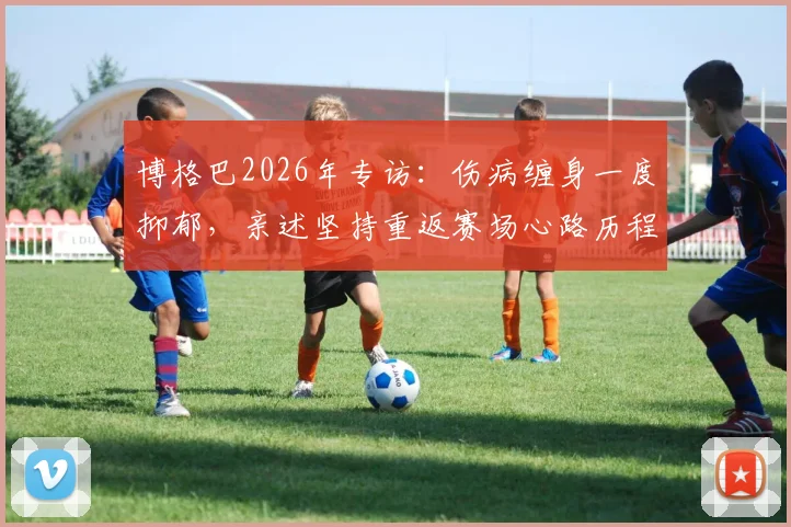 博格巴2026年专访:伤病缠身一度抑郁,亲述坚持重返赛场心路历程