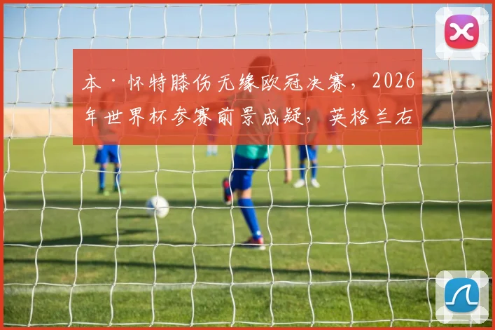 本·怀特膝伤无缘欧冠决赛,2026年世界杯参赛前景成疑,英格兰右后卫位置谁来补?