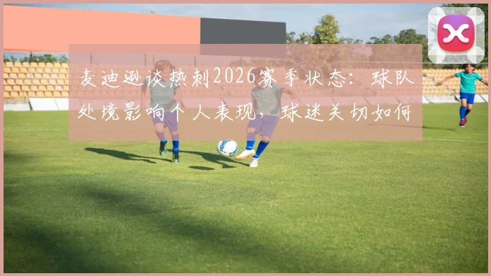麦迪逊谈热刺2026赛季状态：球队处境影响个人表现，球迷关切如何打破瓶颈重回巅峰