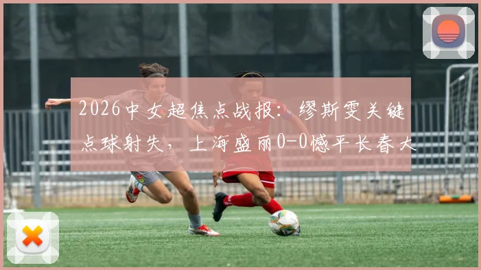 2026中女超焦点战报：缪斯雯关键点球射失，上海盛丽0-0憾平长春大众卓越，积分榜形势微妙