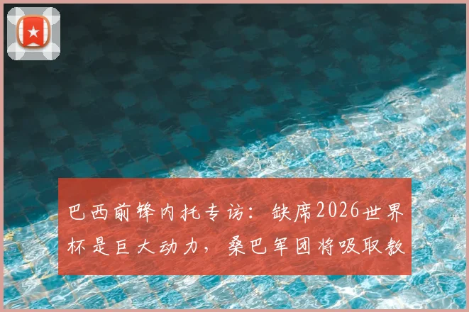 巴西前锋内托专访:缺席2026世界杯是巨大动力,桑巴军团将吸取教训剑指美洲杯与世界杯冠军