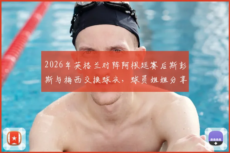 2026年英格兰对阵阿根廷赛后斯彭斯与梅西交换球衣,球员姐姐分享背后细节与完整视频实录
