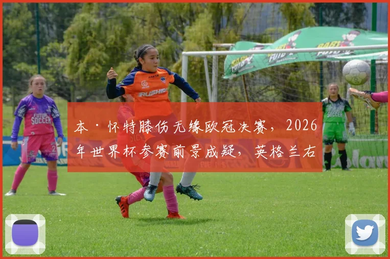 本·怀特膝伤无缘欧冠决赛，2026年世界杯参赛前景成疑，英格兰右后卫位置谁来补？