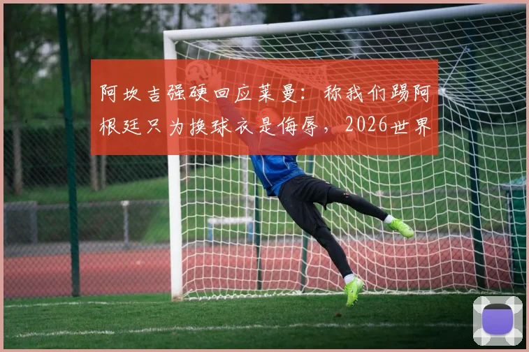阿坎吉强硬回应莱曼:称我们踢阿根廷只为换球衣是侮辱,2026世界杯言论引发风波
