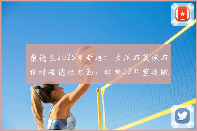 桑德兰2026年奇迹：力压布莱顿布伦特福德切尔西，时隔53年重返欧战舞台全回顾