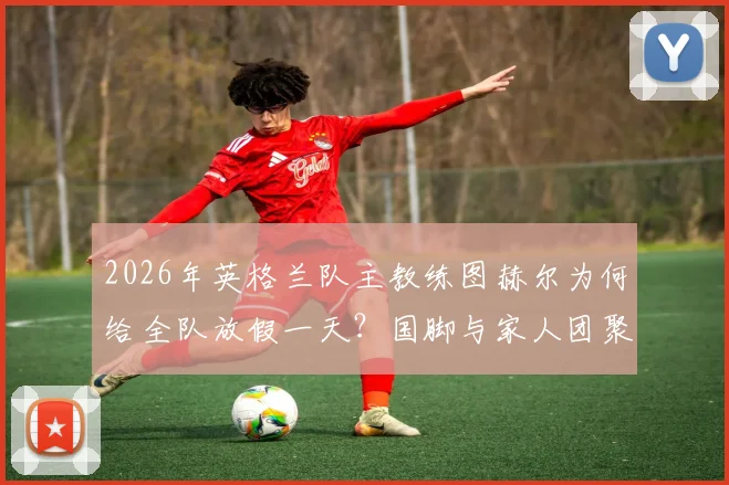 2026年英格兰队主教练图赫尔为何给全队放假一天？国脚与家人团聚照片及训练安排详解