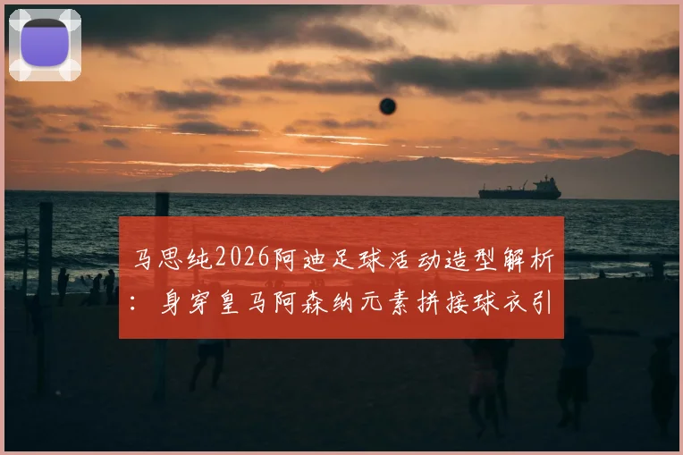 马思纯2026阿迪足球活动造型解析：身穿皇马阿森纳元素拼接球衣引热议，明星跨界运动时尚成焦点