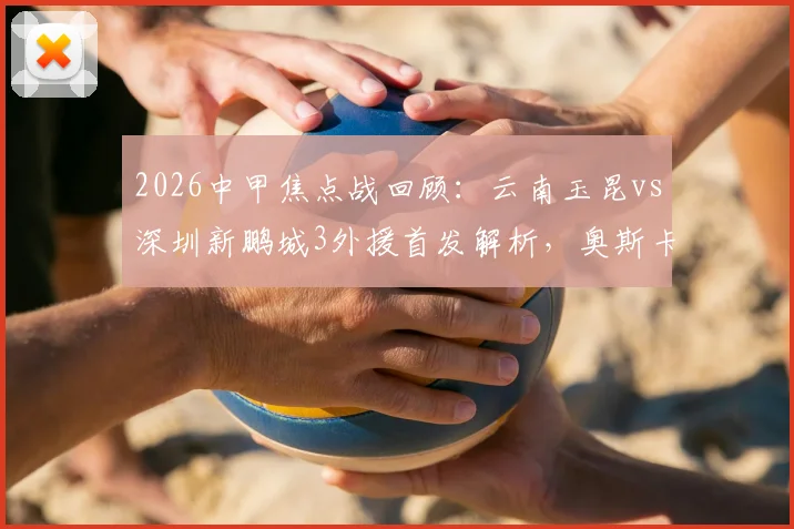 2026中甲焦点战回顾：云南玉昆vs深圳新鹏城3外援首发解析，奥斯卡韦斯利关键数据与比赛影响分析