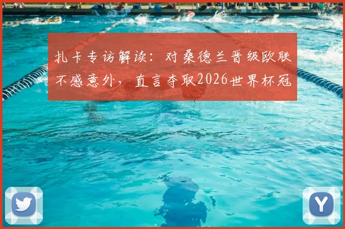 扎卡专访解读:对桑德兰晋级欧联不感意外,直言夺取2026世界杯冠军仍是终极目标