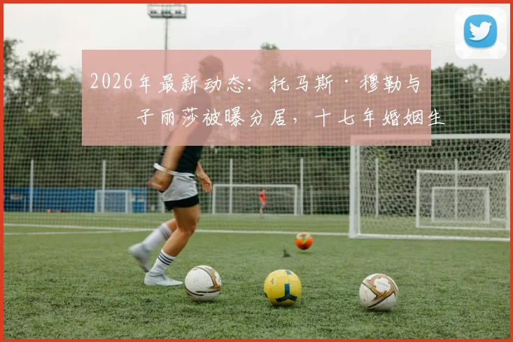 2026年最新动态：托马斯·穆勒与妻子丽莎被曝分居，十七年婚姻生活回顾与现状解析