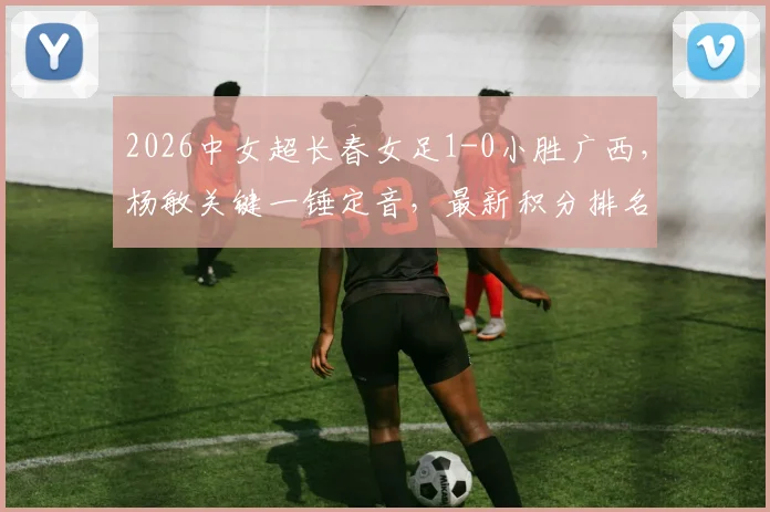 2026中女超长春女足1-0小胜广西，杨敏关键一锤定音，最新积分排名与比赛战报速览