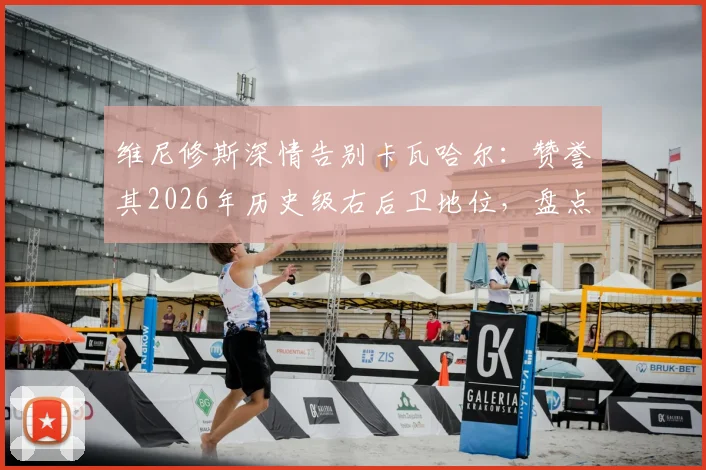 维尼修斯深情告别卡瓦哈尔：赞誉其2026年历史级右后卫地位，盘点皇马功勋右闸的五大高光时刻与传承意义