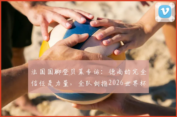 法国国脚登贝莱专访:德尚的完全信任是力量,全队剑指2026世界杯决赛席位