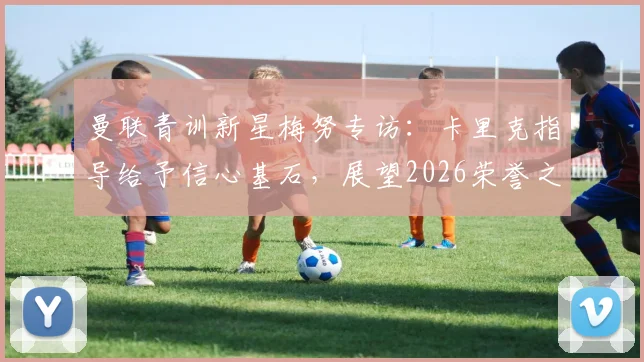曼联青训新星梅努专访：卡里克指导给予信心基石，展望2026荣誉之路