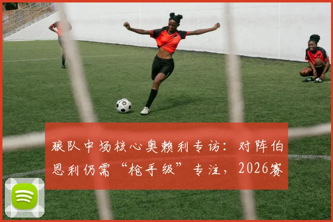 狼队中场核心奥赖利专访：对阵伯恩利仍需“枪手级”专注，2026赛季保级关键战前瞻